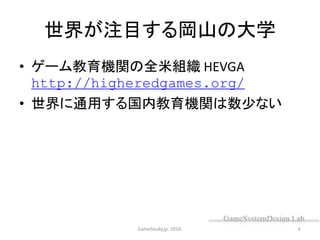 世界が注目する岡山の大学
• ゲーム教育機関の全米組織 HEVGA
http://higheredgames.org/
• 世界に通用する国内教育機関は数少ない
GameStudy.jp. 2016. 6
 