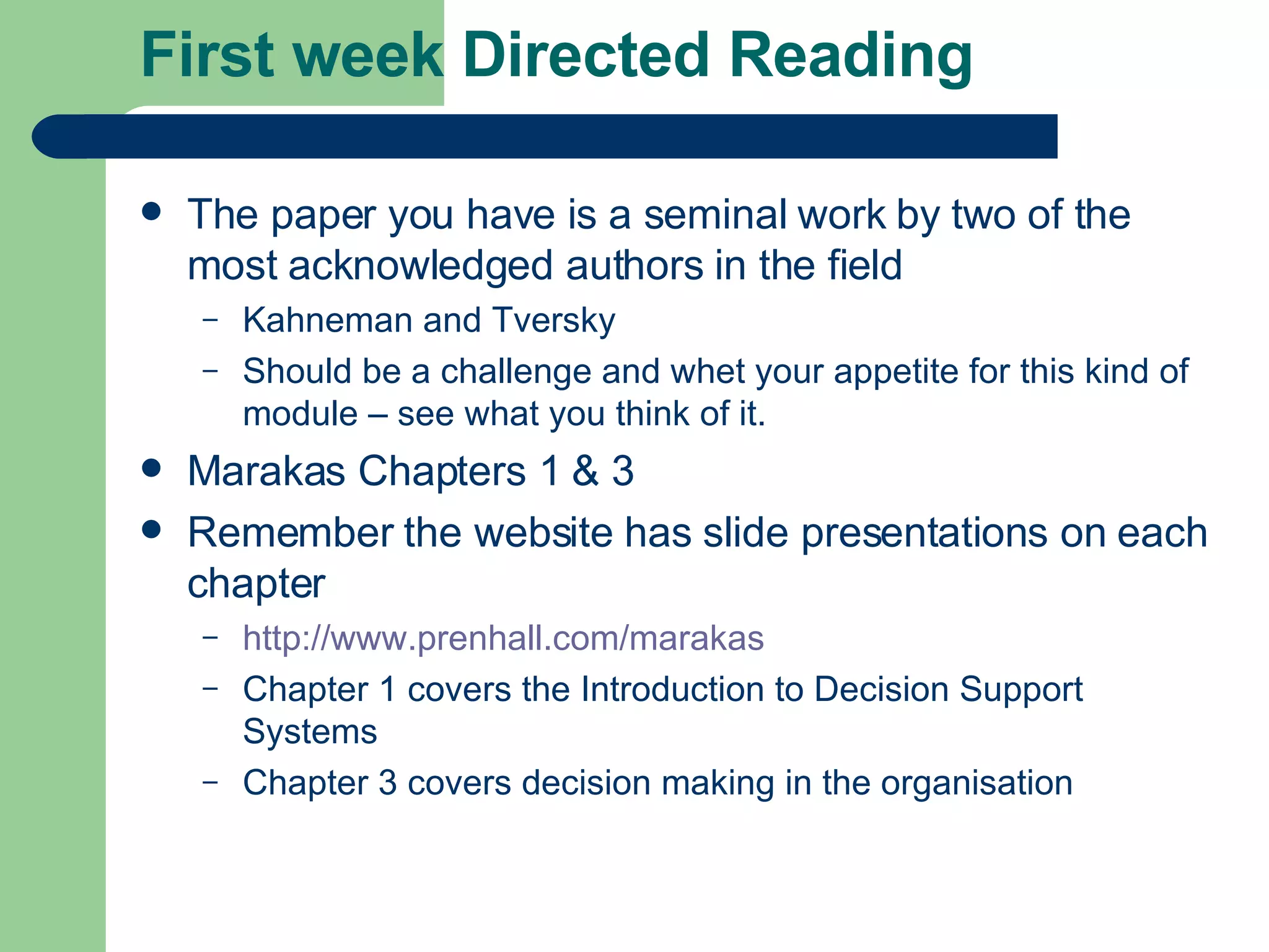 First week Directed Reading The paper you have is a seminal work by two of the most acknowledged authors in the field Kahneman and Tversky Should be a challenge and whet your appetite for this kind of module – see what you think of it. Marakas Chapters 1 & 3 Remember the website has slide presentations on each chapter http:// www.prenhall.com/marakas Chapter 1 covers the Introduction to Decision Support Systems Chapter 3 covers decision making in the organisation 
