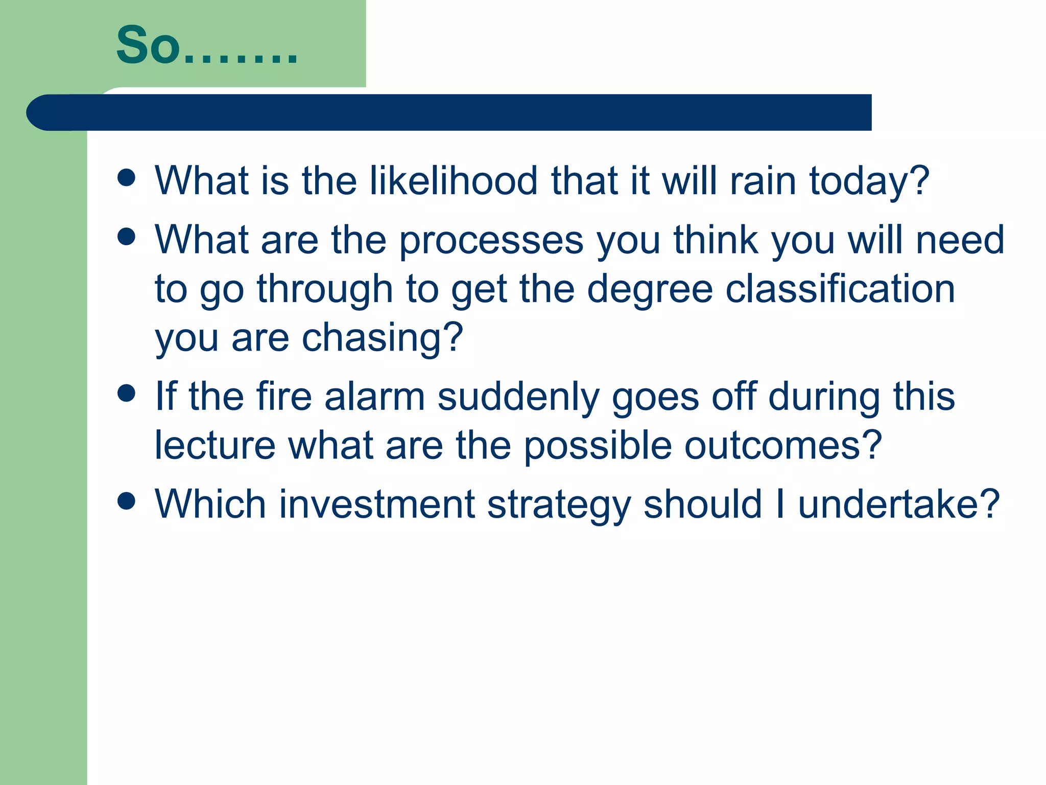 So…….  What is the likelihood that it will rain today? What are the processes you think you will need to go through to get the degree classification you are chasing? If the fire alarm suddenly goes off during this lecture what are the possible outcomes? Which investment strategy should I undertake? 