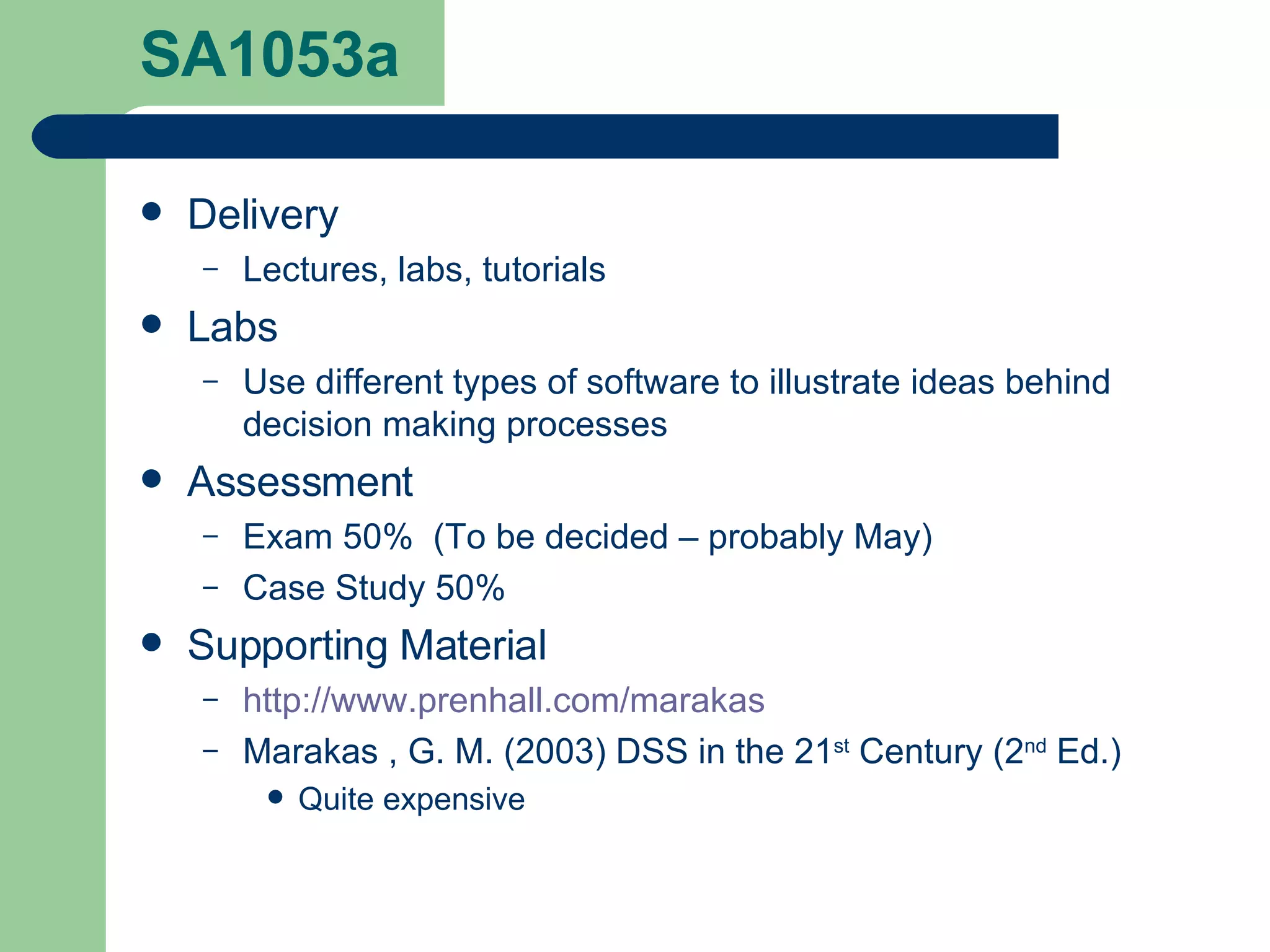 SA1053a Delivery Lectures, labs, tutorials Labs Use different types of software to illustrate ideas behind decision making processes Assessment Exam 50%  (To be decided – probably May) Case Study 50% Supporting Material http:// www.prenhall.com/marakas Marakas , G. M. (2003) DSS in the 21 st  Century (2 nd  Ed.) Quite expensive 