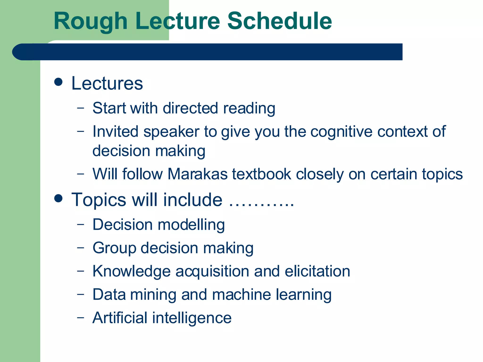 Rough Lecture Schedule Lectures Start with directed reading Invited speaker to give you the cognitive context of decision making Will follow Marakas textbook closely on certain topics Topics will include ……….. Decision modelling Group decision making Knowledge acquisition and elicitation Data mining and machine learning Artificial intelligence 
