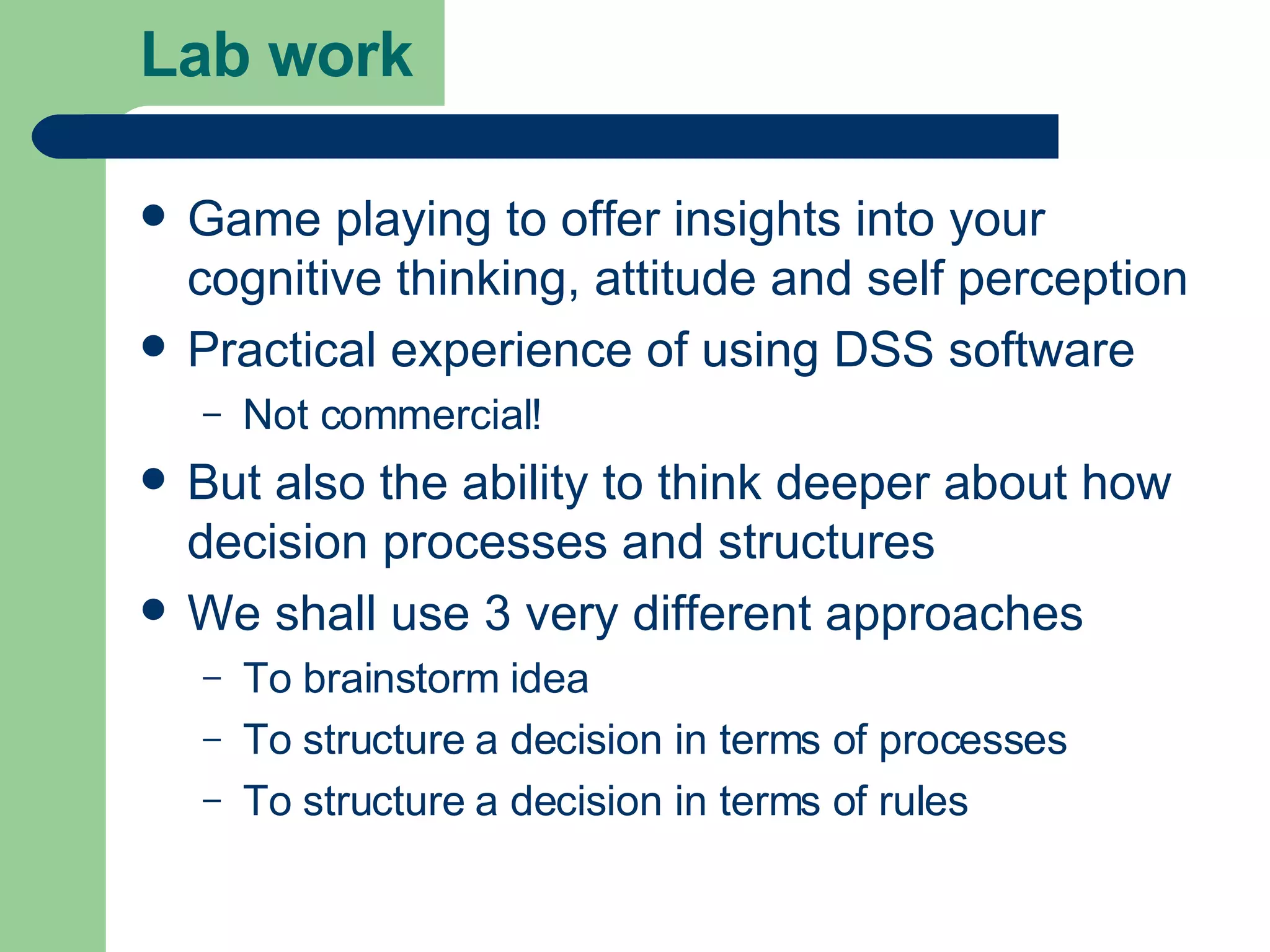 Lab work Game playing to offer insights into your cognitive thinking, attitude and self perception Practical experience of using DSS software Not commercial! But also the ability to think deeper about how decision processes and structures We shall use 3 very different approaches To brainstorm idea To structure a decision in terms of processes  To structure a decision in terms of rules 