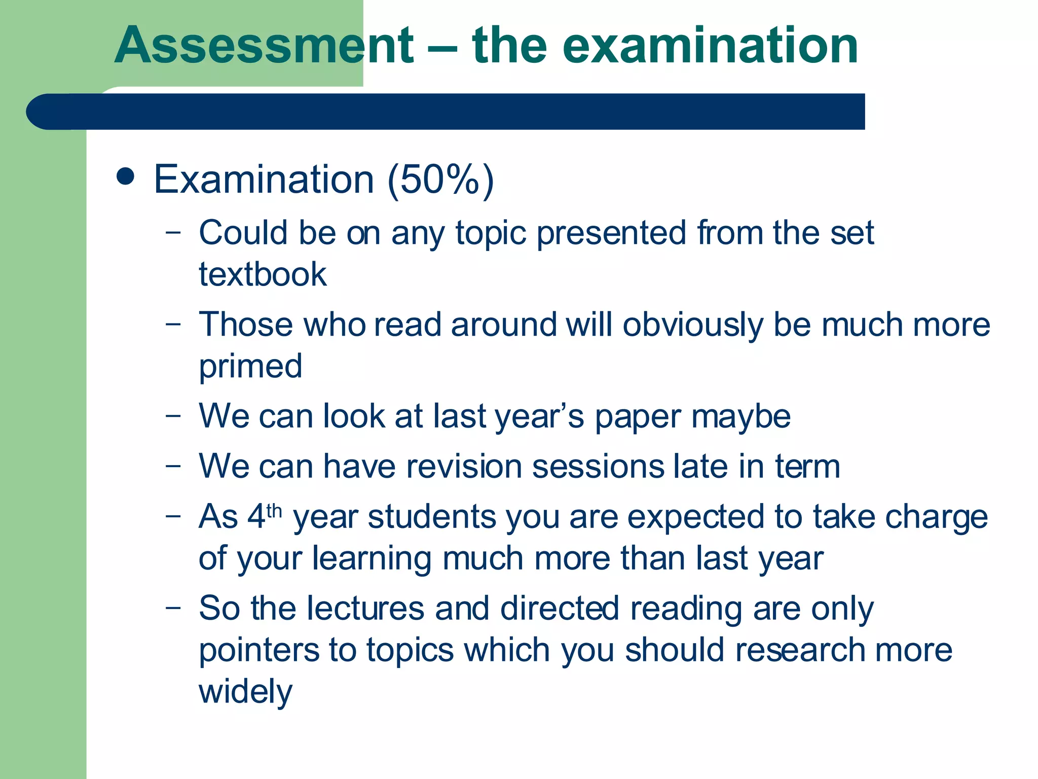 Assessment – the examination Examination (50%) Could be on any topic presented from the set textbook Those who read around will obviously be much more primed We can look at last year’s paper maybe We can have revision sessions late in term As 4 th  year students you are expected to take charge of your learning much more than last year So the lectures and directed reading are only pointers to topics which you should research more widely 