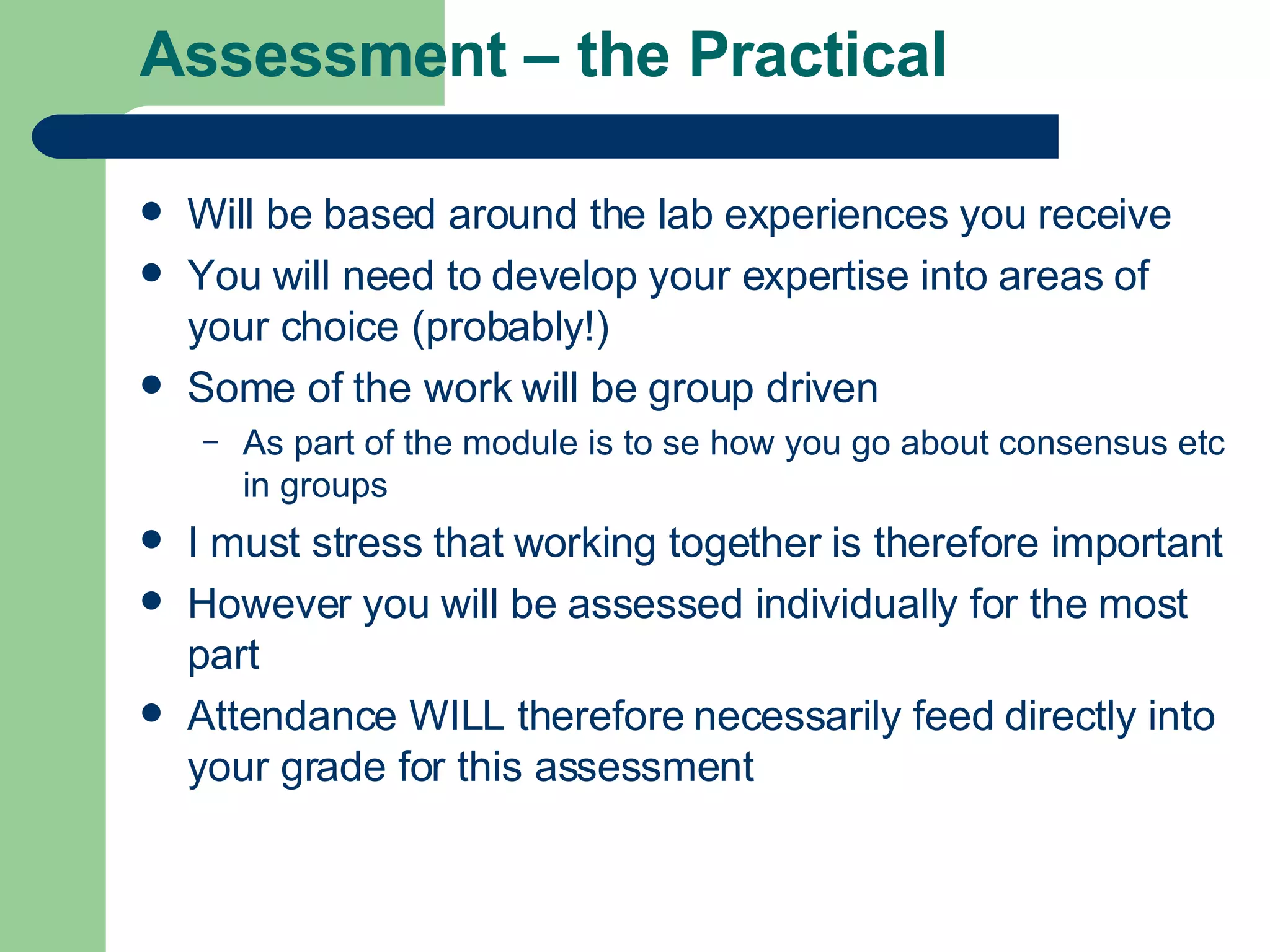 Assessment – the Practical Will be based around the lab experiences you receive  You will need to develop your expertise into areas of your choice (probably!) Some of the work will be group driven As part of the module is to se how you go about consensus etc in groups I must stress that working together is therefore important However you will be assessed individually for the most part Attendance WILL therefore necessarily feed directly into your grade for this assessment 