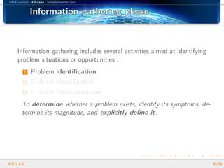 Motivation Phases Implementation
Information gathering phaseInformation gathering phaseInformation gathering phaseInformation gathering phaseInformation gathering phaseInformation gathering phaseInformation gathering phaseInformation gathering phaseInformation gathering phaseInformation gathering phaseInformation gathering phaseInformation gathering phaseInformation gathering phaseInformation gathering phaseInformation gathering phaseInformation gathering phaseInformation gathering phase
Information gathering includes several activities aimed at identifying
problem situations or opportunities :
1 Problem identiﬁcation
2 Problem classiﬁcation
3 Problem decomposition
To determine whether a problem exists, identify its symptoms, de-
termine its magnitude, and explicitly deﬁne it.
GG | A.I. 5/26
 