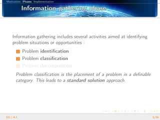 Motivation Phases Implementation
Information gathering phaseInformation gathering phaseInformation gathering phaseInformation gathering phaseInformation gathering phaseInformation gathering phaseInformation gathering phaseInformation gathering phaseInformation gathering phaseInformation gathering phaseInformation gathering phaseInformation gathering phaseInformation gathering phaseInformation gathering phaseInformation gathering phaseInformation gathering phaseInformation gathering phase
Information gathering includes several activities aimed at identifying
problem situations or opportunities :
1 Problem identiﬁcation
2 Problem classiﬁcation
3 Problem decomposition
Problem classiﬁcation is the placement of a problem in a deﬁnable
category. This leads to a standard solution approach.
GG | A.I. 5/26
 