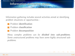 Motivation Phases Implementation
Information gathering phaseInformation gathering phaseInformation gathering phaseInformation gathering phaseInformation gathering phaseInformation gathering phaseInformation gathering phaseInformation gathering phaseInformation gathering phaseInformation gathering phaseInformation gathering phaseInformation gathering phaseInformation gathering phaseInformation gathering phaseInformation gathering phaseInformation gathering phaseInformation gathering phase
Information gathering includes several activities aimed at identifying
problem situations or opportunities :
1 Problem identiﬁcation
2 Problem classiﬁcation
3 Problem decomposition
Many complex problems can be divided into sub-problems.
Some unstructured problems may have some highly structured sub-
problems.
GG | A.I. 5/26
 