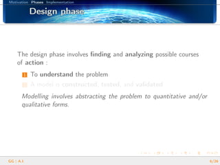 Motivation Phases Implementation
Design phaseDesign phaseDesign phaseDesign phaseDesign phaseDesign phaseDesign phaseDesign phaseDesign phaseDesign phaseDesign phaseDesign phaseDesign phaseDesign phaseDesign phaseDesign phaseDesign phase
The design phase involves ﬁnding and analyzing possible courses
of action :
1 To understand the problem
2 A model is constructed, tested, and validated
Modelling involves abstracting the problem to quantitative and/or
qualitative forms.
GG | A.I. 6/26
 