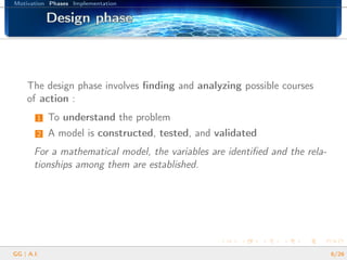 Motivation Phases Implementation
Design phaseDesign phaseDesign phaseDesign phaseDesign phaseDesign phaseDesign phaseDesign phaseDesign phaseDesign phaseDesign phaseDesign phaseDesign phaseDesign phaseDesign phaseDesign phaseDesign phase
The design phase involves ﬁnding and analyzing possible courses
of action :
1 To understand the problem
2 A model is constructed, tested, and validated
For a mathematical model, the variables are identiﬁed and the rela-
tionships among them are established.
GG | A.I. 6/26
 