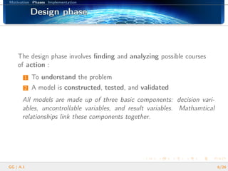 Motivation Phases Implementation
Design phaseDesign phaseDesign phaseDesign phaseDesign phaseDesign phaseDesign phaseDesign phaseDesign phaseDesign phaseDesign phaseDesign phaseDesign phaseDesign phaseDesign phaseDesign phaseDesign phase
The design phase involves ﬁnding and analyzing possible courses
of action :
1 To understand the problem
2 A model is constructed, tested, and validated
All models are made up of three basic components: decision vari-
ables, uncontrollable variables, and result variables. Mathamtical
relationships link these components together.
GG | A.I. 6/26
 
