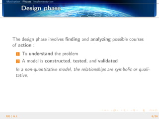Motivation Phases Implementation
Design phaseDesign phaseDesign phaseDesign phaseDesign phaseDesign phaseDesign phaseDesign phaseDesign phaseDesign phaseDesign phaseDesign phaseDesign phaseDesign phaseDesign phaseDesign phaseDesign phase
The design phase involves ﬁnding and analyzing possible courses
of action :
1 To understand the problem
2 A model is constructed, tested, and validated
In a non-quantitative model, the relationships are symbolic or quali-
tative.
GG | A.I. 6/26
 