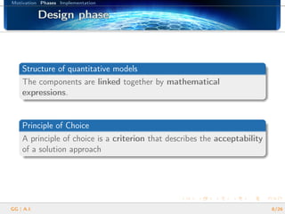 Motivation Phases Implementation
Design phaseDesign phaseDesign phaseDesign phaseDesign phaseDesign phaseDesign phaseDesign phaseDesign phaseDesign phaseDesign phaseDesign phaseDesign phaseDesign phaseDesign phaseDesign phaseDesign phase
Structure of quantitative models
The components are linked together by mathematical
expressions.
Principle of Choice
A principle of choice is a criterion that describes the acceptability
of a solution approach
GG | A.I. 8/26
 