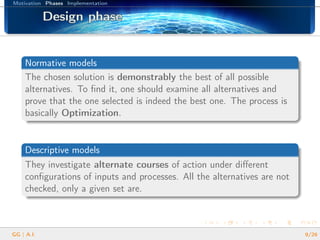 Motivation Phases Implementation
Design phaseDesign phaseDesign phaseDesign phaseDesign phaseDesign phaseDesign phaseDesign phaseDesign phaseDesign phaseDesign phaseDesign phaseDesign phaseDesign phaseDesign phaseDesign phaseDesign phase
Normative models
The chosen solution is demonstrably the best of all possible
alternatives. To ﬁnd it, one should examine all alternatives and
prove that the one selected is indeed the best one. The process is
basically Optimization.
Descriptive models
They investigate alternate courses of action under diﬀerent
conﬁgurations of inputs and processes. All the alternatives are not
checked, only a given set are.
GG | A.I. 9/26
 