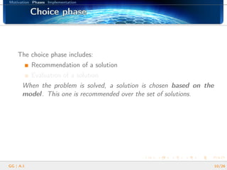 Motivation Phases Implementation
Choice phaseChoice phaseChoice phaseChoice phaseChoice phaseChoice phaseChoice phaseChoice phaseChoice phaseChoice phaseChoice phaseChoice phaseChoice phaseChoice phaseChoice phaseChoice phaseChoice phase
The choice phase includes:
Recommendation of a solution
Evaluation of a solution
When the problem is solved, a solution is chosen based on the
model. This one is recommended over the set of solutions.
GG | A.I. 10/26
 