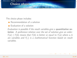 Motivation Phases Implementation
Choice phaseChoice phaseChoice phaseChoice phaseChoice phaseChoice phaseChoice phaseChoice phaseChoice phaseChoice phaseChoice phaseChoice phaseChoice phaseChoice phaseChoice phaseChoice phaseChoice phase
The choice phase includes:
Recommendation of a solution
Evaluation of a solution
Evaluation is possible if the result variables give a quantitative so-
lution. A preference relation over the set of solution give an order:
f (a) f (b) means that f (b) is better or equal to f (a) where a, b
are variables and f (.) is a mathematical function based on result
variables.
GG | A.I. 10/26
 