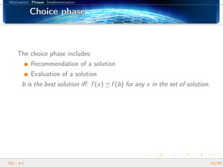 Motivation Phases Implementation
Choice phaseChoice phaseChoice phaseChoice phaseChoice phaseChoice phaseChoice phaseChoice phaseChoice phaseChoice phaseChoice phaseChoice phaseChoice phaseChoice phaseChoice phaseChoice phaseChoice phase
The choice phase includes:
Recommendation of a solution
Evaluation of a solution
b is the best solution iﬀ: f (x) f (b) for any x in the set of solution.
GG | A.I. 10/26
 