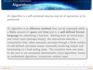 Motivation Phases Implementation
AlgorithmsAlgorithmsAlgorithmsAlgorithmsAlgorithmsAlgorithmsAlgorithmsAlgorithmsAlgorithmsAlgorithmsAlgorithmsAlgorithmsAlgorithmsAlgorithmsAlgorithmsAlgorithmsAlgorithms
An algorithm is a self-contained step-by-step set of operations to be
performed.
An algorithm is an eﬀective method that can be expressed within
a ﬁnite amount of space and time and in a well-deﬁned formal
language for calculating a function. Starting from an initial state
and initial input (perhaps empty), the instructions describe a
computation that, when executed, proceeds through a ﬁnite number
of well-deﬁned successive states, eventually producing output and
terminating at a ﬁnal ending state. The transition from one state
to the next is not necessarily deterministic; some algorithms, known
as randomized algorithms, incorporate random input.
GG | A.I. 11/26
 