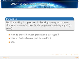 Motivation Phases Implementation
What is decision making ?What is decision making ?What is decision making ?What is decision making ?What is decision making ?What is decision making ?What is decision making ?What is decision making ?What is decision making ?What is decision making ?What is decision making ?What is decision making ?What is decision making ?What is decision making ?What is decision making ?What is decision making ?What is decision making ?
Motivation
Decision making is a process of choosing among two or more
alternate courses of action for the purpose of attaining a goal (or
goals).
How to choose between production’s strategies ?
How to ﬁnd a shortest path in a traﬃc ?
Etc.
GG | A.I. 3/26
 
