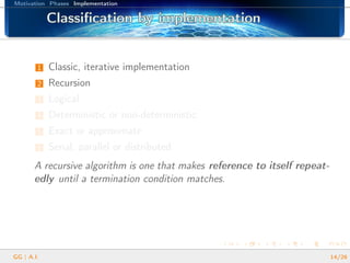 Motivation Phases Implementation
Classiﬁcation by implementationClassiﬁcation by implementationClassiﬁcation by implementationClassiﬁcation by implementationClassiﬁcation by implementationClassiﬁcation by implementationClassiﬁcation by implementationClassiﬁcation by implementationClassiﬁcation by implementationClassiﬁcation by implementationClassiﬁcation by implementationClassiﬁcation by implementationClassiﬁcation by implementationClassiﬁcation by implementationClassiﬁcation by implementationClassiﬁcation by implementationClassiﬁcation by implementation
1 Classic, iterative implementation
2 Recursion
3 Logical
4 Deterministic or non-deterministic
5 Exact or approximate
6 Serial, parallel or distributed
A recursive algorithm is one that makes reference to itself repeat-
edly until a termination condition matches.
GG | A.I. 14/26
 