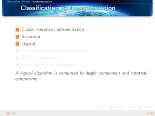 Motivation Phases Implementation
Classiﬁcation by implementationClassiﬁcation by implementationClassiﬁcation by implementationClassiﬁcation by implementationClassiﬁcation by implementationClassiﬁcation by implementationClassiﬁcation by implementationClassiﬁcation by implementationClassiﬁcation by implementationClassiﬁcation by implementationClassiﬁcation by implementationClassiﬁcation by implementationClassiﬁcation by implementationClassiﬁcation by implementationClassiﬁcation by implementationClassiﬁcation by implementationClassiﬁcation by implementation
1 Classic, iterative implementation
2 Recursion
3 Logical
4 Deterministic or non-deterministic
5 Exact or approximate
6 Serial, parallel or distributed
A logical algorithm is composed by logic component and control
component.
GG | A.I. 14/26
 