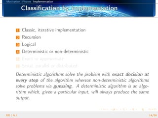 Motivation Phases Implementation
Classiﬁcation by implementationClassiﬁcation by implementationClassiﬁcation by implementationClassiﬁcation by implementationClassiﬁcation by implementationClassiﬁcation by implementationClassiﬁcation by implementationClassiﬁcation by implementationClassiﬁcation by implementationClassiﬁcation by implementationClassiﬁcation by implementationClassiﬁcation by implementationClassiﬁcation by implementationClassiﬁcation by implementationClassiﬁcation by implementationClassiﬁcation by implementationClassiﬁcation by implementation
1 Classic, iterative implementation
2 Recursion
3 Logical
4 Deterministic or non-deterministic
5 Exact or approximate
6 Serial, parallel or distributed
Deterministic algorithms solve the problem with exact decision at
every step of the algorithm whereas non-deterministic algorithms
solve problems via guessing. A deterministic algorithm is an algo-
rithm which, given a particular input, will always produce the same
output.
GG | A.I. 14/26
 