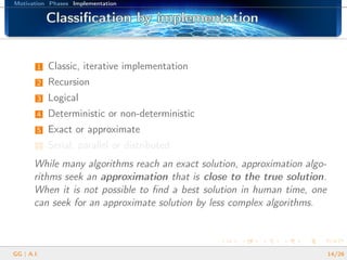 Motivation Phases Implementation
Classiﬁcation by implementationClassiﬁcation by implementationClassiﬁcation by implementationClassiﬁcation by implementationClassiﬁcation by implementationClassiﬁcation by implementationClassiﬁcation by implementationClassiﬁcation by implementationClassiﬁcation by implementationClassiﬁcation by implementationClassiﬁcation by implementationClassiﬁcation by implementationClassiﬁcation by implementationClassiﬁcation by implementationClassiﬁcation by implementationClassiﬁcation by implementationClassiﬁcation by implementation
1 Classic, iterative implementation
2 Recursion
3 Logical
4 Deterministic or non-deterministic
5 Exact or approximate
6 Serial, parallel or distributed
While many algorithms reach an exact solution, approximation algo-
rithms seek an approximation that is close to the true solution.
When it is not possible to ﬁnd a best solution in human time, one
can seek for an approximate solution by less complex algorithms.
GG | A.I. 14/26
 