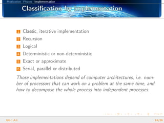 Motivation Phases Implementation
Classiﬁcation by implementationClassiﬁcation by implementationClassiﬁcation by implementationClassiﬁcation by implementationClassiﬁcation by implementationClassiﬁcation by implementationClassiﬁcation by implementationClassiﬁcation by implementationClassiﬁcation by implementationClassiﬁcation by implementationClassiﬁcation by implementationClassiﬁcation by implementationClassiﬁcation by implementationClassiﬁcation by implementationClassiﬁcation by implementationClassiﬁcation by implementationClassiﬁcation by implementation
1 Classic, iterative implementation
2 Recursion
3 Logical
4 Deterministic or non-deterministic
5 Exact or approximate
6 Serial, parallel or distributed
Those implementations depend of computer architectures, i.e. num-
ber of processors that can work on a problem at the same time, and
how to decompose the whole process into independent processes.
GG | A.I. 14/26
 