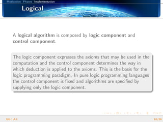 Motivation Phases Implementation
LogicalLogicalLogicalLogicalLogicalLogicalLogicalLogicalLogicalLogicalLogicalLogicalLogicalLogicalLogicalLogicalLogical
A logical algorithm is composed by logic component and
control component.
The logic component expresses the axioms that may be used in the
computation and the control component determines the way in
which deduction is applied to the axioms. This is the basis for the
logic programming paradigm. In pure logic programming languages
the control component is ﬁxed and algorithms are speciﬁed by
supplying only the logic component.
GG | A.I. 16/26
 