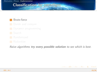 Motivation Phases Implementation
Classiﬁcation by paradigmClassiﬁcation by paradigmClassiﬁcation by paradigmClassiﬁcation by paradigmClassiﬁcation by paradigmClassiﬁcation by paradigmClassiﬁcation by paradigmClassiﬁcation by paradigmClassiﬁcation by paradigmClassiﬁcation by paradigmClassiﬁcation by paradigmClassiﬁcation by paradigmClassiﬁcation by paradigmClassiﬁcation by paradigmClassiﬁcation by paradigmClassiﬁcation by paradigmClassiﬁcation by paradigm
1 Brute-force
2 Divide and conquer
3 Dynamic programming
4 Search
5 Randomized
6 Reduction
Naive algorithms try every possible solution to see which is best.
GG | A.I. 18/26
 