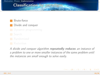 Motivation Phases Implementation
Classiﬁcation by paradigmClassiﬁcation by paradigmClassiﬁcation by paradigmClassiﬁcation by paradigmClassiﬁcation by paradigmClassiﬁcation by paradigmClassiﬁcation by paradigmClassiﬁcation by paradigmClassiﬁcation by paradigmClassiﬁcation by paradigmClassiﬁcation by paradigmClassiﬁcation by paradigmClassiﬁcation by paradigmClassiﬁcation by paradigmClassiﬁcation by paradigmClassiﬁcation by paradigmClassiﬁcation by paradigm
1 Brute-force
2 Divide and conquer
3 Dynamic programming
4 Search
5 Randomized
6 Reduction
A divide and conquer algorithm repeatedly reduces an instance of
a problem to one or more smaller instances of the same problem until
the instances are small enough to solve easily.
GG | A.I. 18/26
 