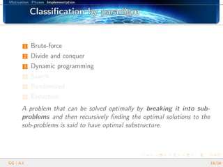Motivation Phases Implementation
Classiﬁcation by paradigmClassiﬁcation by paradigmClassiﬁcation by paradigmClassiﬁcation by paradigmClassiﬁcation by paradigmClassiﬁcation by paradigmClassiﬁcation by paradigmClassiﬁcation by paradigmClassiﬁcation by paradigmClassiﬁcation by paradigmClassiﬁcation by paradigmClassiﬁcation by paradigmClassiﬁcation by paradigmClassiﬁcation by paradigmClassiﬁcation by paradigmClassiﬁcation by paradigmClassiﬁcation by paradigm
1 Brute-force
2 Divide and conquer
3 Dynamic programming
4 Search
5 Randomized
6 Reduction
A problem that can be solved optimally by breaking it into sub-
problems and then recursively ﬁnding the optimal solutions to the
sub-problems is said to have optimal substructure.
GG | A.I. 18/26
 