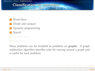 Motivation Phases Implementation
Classiﬁcation by paradigmClassiﬁcation by paradigmClassiﬁcation by paradigmClassiﬁcation by paradigmClassiﬁcation by paradigmClassiﬁcation by paradigmClassiﬁcation by paradigmClassiﬁcation by paradigmClassiﬁcation by paradigmClassiﬁcation by paradigmClassiﬁcation by paradigmClassiﬁcation by paradigmClassiﬁcation by paradigmClassiﬁcation by paradigmClassiﬁcation by paradigmClassiﬁcation by paradigmClassiﬁcation by paradigm
1 Brute-force
2 Divide and conquer
3 Dynamic programming
4 Search
5 Randomized
6 Reduction
Many problems can be modeled as problems on graphs. A graph
exploration algorithm speciﬁes rules for moving around a graph and
is useful for such problems.
GG | A.I. 18/26
 