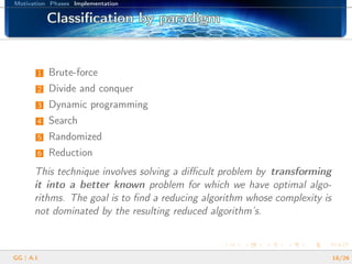 Motivation Phases Implementation
Classiﬁcation by paradigmClassiﬁcation by paradigmClassiﬁcation by paradigmClassiﬁcation by paradigmClassiﬁcation by paradigmClassiﬁcation by paradigmClassiﬁcation by paradigmClassiﬁcation by paradigmClassiﬁcation by paradigmClassiﬁcation by paradigmClassiﬁcation by paradigmClassiﬁcation by paradigmClassiﬁcation by paradigmClassiﬁcation by paradigmClassiﬁcation by paradigmClassiﬁcation by paradigmClassiﬁcation by paradigm
1 Brute-force
2 Divide and conquer
3 Dynamic programming
4 Search
5 Randomized
6 Reduction
This technique involves solving a diﬃcult problem by transforming
it into a better known problem for which we have optimal algo-
rithms. The goal is to ﬁnd a reducing algorithm whose complexity is
not dominated by the resulting reduced algorithm’s.
GG | A.I. 18/26
 
