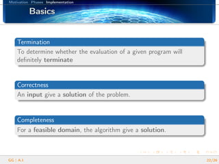 Motivation Phases Implementation
BasicsBasicsBasicsBasicsBasicsBasicsBasicsBasicsBasicsBasicsBasicsBasicsBasicsBasicsBasicsBasicsBasics
Termination
To determine whether the evaluation of a given program will
deﬁnitely terminate
Correctness
An input give a solution of the problem.
Completeness
For a feasible domain, the algorithm give a solution.
GG | A.I. 22/26
 