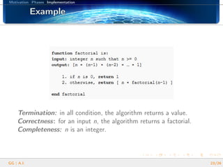 Motivation Phases Implementation
ExampleExampleExampleExampleExampleExampleExampleExampleExampleExampleExampleExampleExampleExampleExampleExampleExample
Termination: in all condition, the algorithm returns a value.
Correctness: for an input n, the algorithm returns a factorial.
Completeness: n is an integer.
GG | A.I. 23/26
 