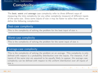 Motivation Phases Implementation
ComplexityComplexityComplexityComplexityComplexityComplexityComplexityComplexityComplexityComplexityComplexityComplexityComplexityComplexityComplexityComplexityComplexity
The best, worst and average case complexity refer to three diﬀerent ways of
measuring the time complexity (or any other complexity measure) of diﬀerent inputs
of the same size. Since some inputs of size n may be faster to solve than others, we
deﬁne the following complexities:
Best-case complexity
This is the complexity of solving the problem for the best input of size n.
Worst-case complexity
This is the complexity of solving the problem for the worst input of size n.
Average-case complexity
This is the complexity of solving the problem on an average. This complexity is only
deﬁned with respect to a probability distribution over the inputs. For instance, if all
inputs of the same size are assumed to be equally likely to appear, the average case
complexity can be deﬁned with respect to the uniform distribution over all inputs of
size n.
GG | A.I. 24/26
 