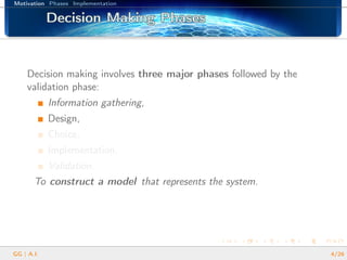 Motivation Phases Implementation
Decision Making PhasesDecision Making PhasesDecision Making PhasesDecision Making PhasesDecision Making PhasesDecision Making PhasesDecision Making PhasesDecision Making PhasesDecision Making PhasesDecision Making PhasesDecision Making PhasesDecision Making PhasesDecision Making PhasesDecision Making PhasesDecision Making PhasesDecision Making PhasesDecision Making Phases
Decision making involves three major phases followed by the
validation phase:
Information gathering,
Design,
Choice,
Implementation,
Validation.
To construct a model that represents the system.
GG | A.I. 4/26
 