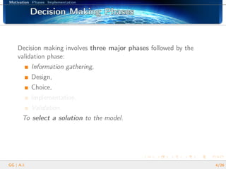 Motivation Phases Implementation
Decision Making PhasesDecision Making PhasesDecision Making PhasesDecision Making PhasesDecision Making PhasesDecision Making PhasesDecision Making PhasesDecision Making PhasesDecision Making PhasesDecision Making PhasesDecision Making PhasesDecision Making PhasesDecision Making PhasesDecision Making PhasesDecision Making PhasesDecision Making PhasesDecision Making Phases
Decision making involves three major phases followed by the
validation phase:
Information gathering,
Design,
Choice,
Implementation,
Validation.
To select a solution to the model.
GG | A.I. 4/26
 