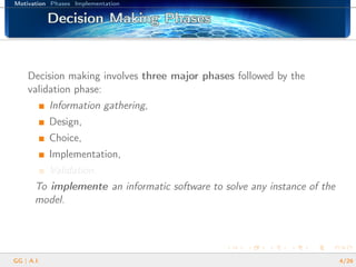 Motivation Phases Implementation
Decision Making PhasesDecision Making PhasesDecision Making PhasesDecision Making PhasesDecision Making PhasesDecision Making PhasesDecision Making PhasesDecision Making PhasesDecision Making PhasesDecision Making PhasesDecision Making PhasesDecision Making PhasesDecision Making PhasesDecision Making PhasesDecision Making PhasesDecision Making PhasesDecision Making Phases
Decision making involves three major phases followed by the
validation phase:
Information gathering,
Design,
Choice,
Implementation,
Validation.
To implemente an informatic software to solve any instance of the
model.
GG | A.I. 4/26
 
