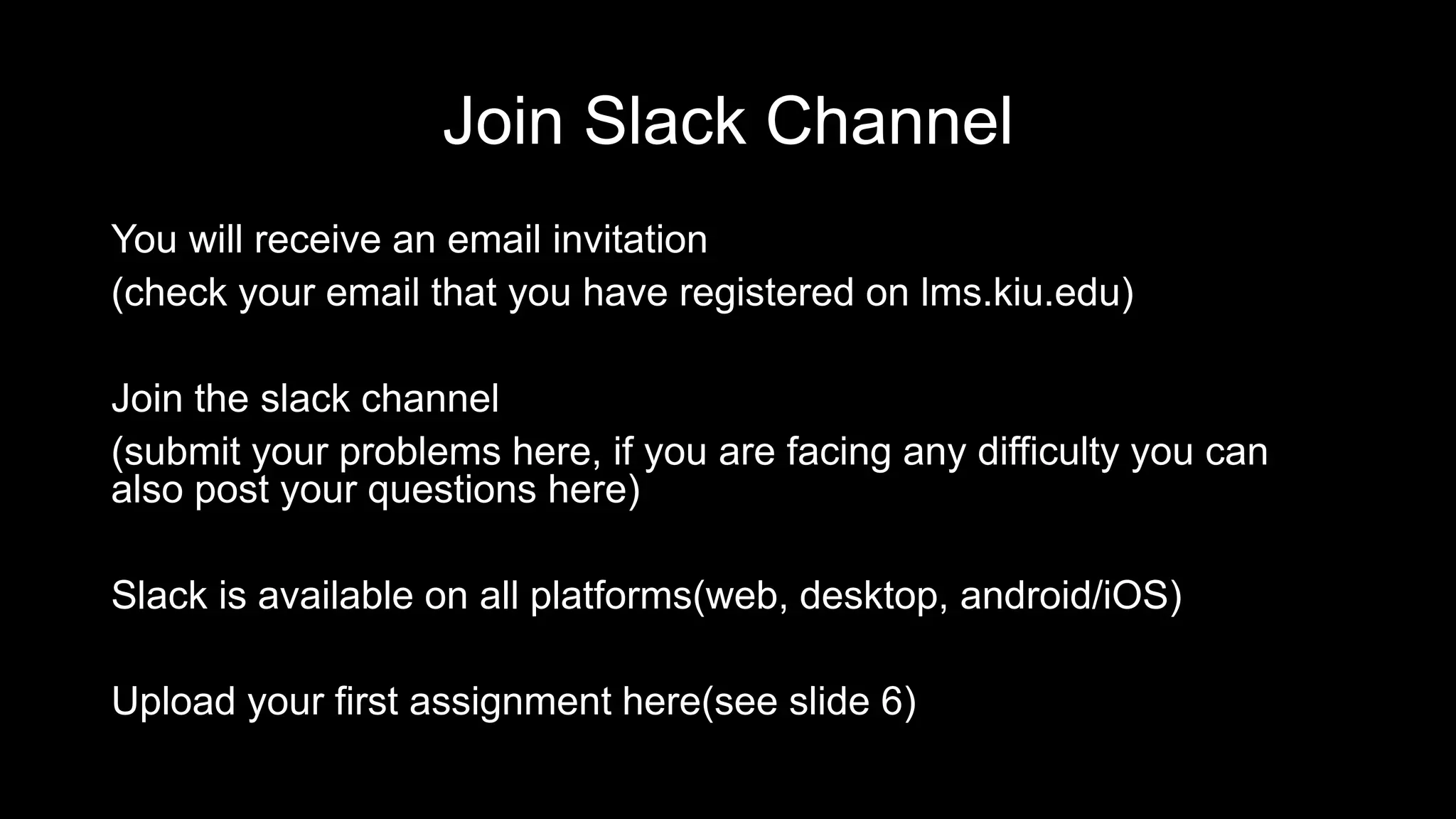 Join Slack Channel You will receive an email invitation (check your email that you have registered on lms.kiu.edu) Join the slack channel (submit your problems here, if you are facing any difficulty you can also post your questions here) Slack is available on all platforms(web, desktop, android/iOS) Upload your first assignment here(see slide 6) 