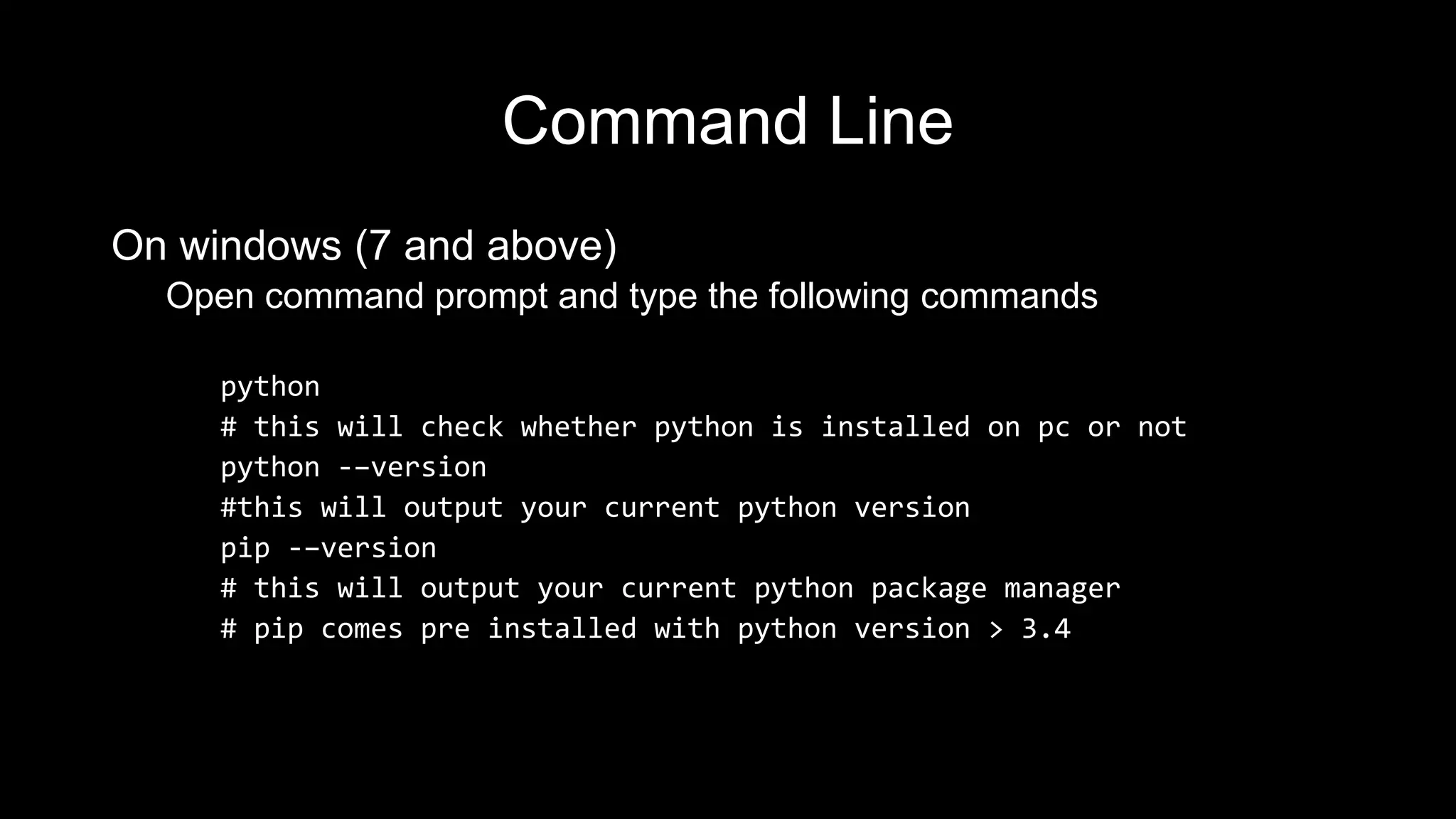 Command Line On windows (7 and above) Open command prompt and type the following commands python # this will check whether python is installed on pc or not python -–version #this will output your current python version pip -–version # this will output your current python package manager # pip comes pre installed with python version > 3.4 