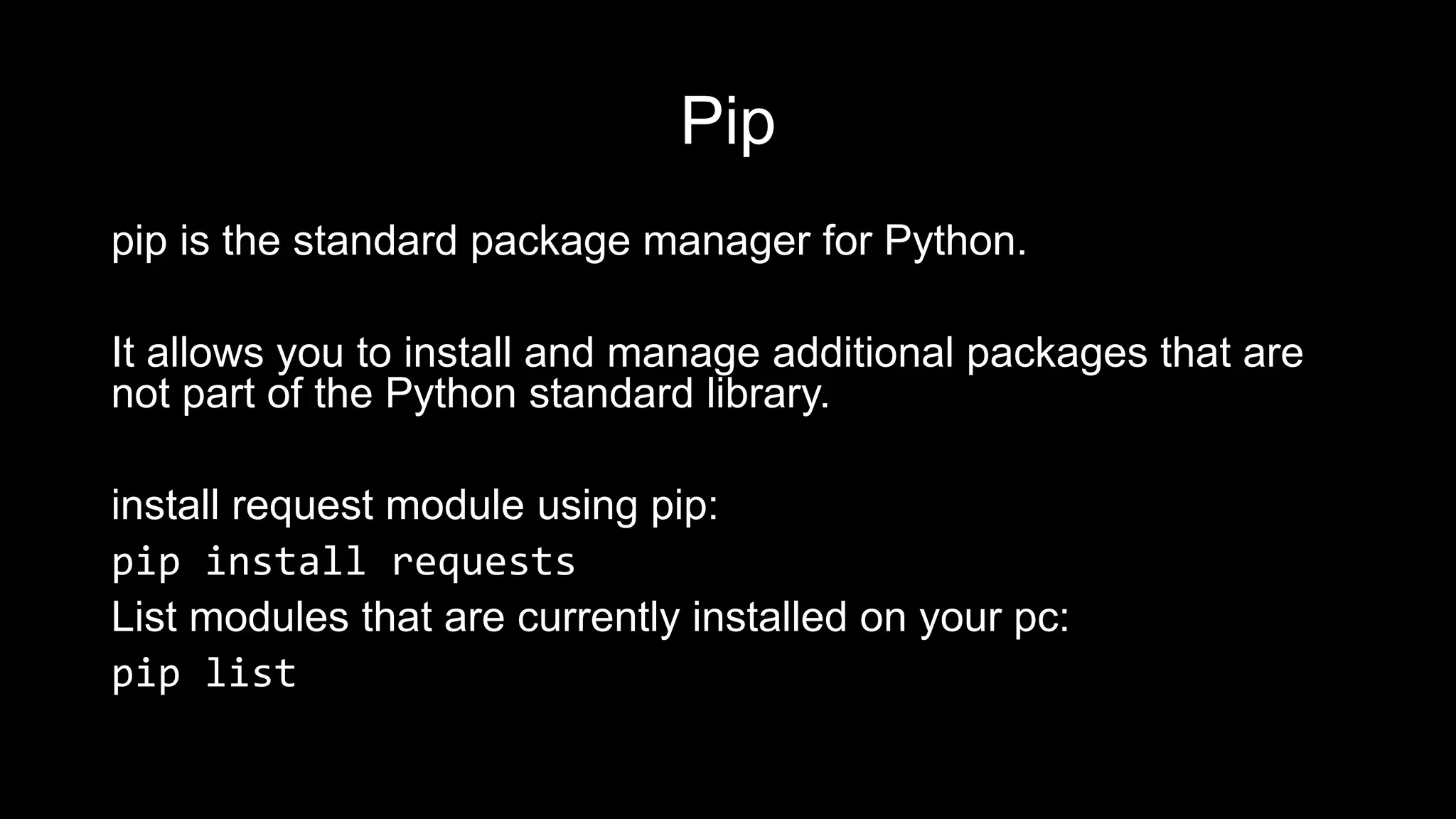Pip pip is the standard package manager for Python. It allows you to install and manage additional packages that are not part of the Python standard library. install request module using pip: pip install requests List modules that are currently installed on your pc: pip list 