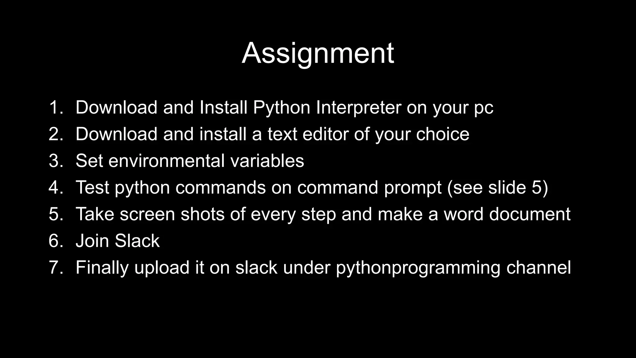 Assignment 1. Download and Install Python Interpreter on your pc 2. Download and install a text editor of your choice 3. Set environmental variables 4. Test python commands on command prompt (see slide 5) 5. Take screen shots of every step and make a word document 6. Join Slack 7. Finally upload it on slack under pythonprogramming channel 