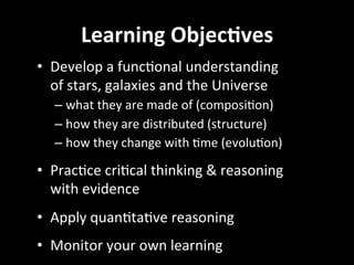 Learning	
  Objec2ves	
  
•  Develop	
  a	
  funcGonal	
  understanding	
  	
  
of	
  stars,	
  galaxies	
  and	
  the	
  Universe	
  
– what	
  they	
  are	
  made	
  of	
  (composiGon)	
  
– how	
  they	
  are	
  distributed	
  (structure)	
  
– how	
  they	
  change	
  with	
  Gme	
  (evoluGon)	
  
•  PracGce	
  criGcal	
  thinking	
  &	
  reasoning	
  
with	
  evidence	
  
•  Apply	
  quanGtaGve	
  reasoning	
  
•  Monitor	
  your	
  own	
  learning	
  	
  
 