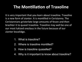 The	
  Mon2lla2on	
  of	
  Traxoline
	
  
It	
  is	
  very	
  important	
  that	
  you	
  learn	
  about	
  traxoline.	
  Traxoline	
  
is	
  a	
  new	
  form	
  of	
  zionter.	
  It	
  is	
  monGlled	
  in	
  Ceristanna.	
  The	
  
Ceristannians	
  gristerlate	
  large	
  amounts	
  of	
  fevon	
  and	
  then	
  
brachter	
  it	
  to	
  quasel	
  traxoline.	
  Traxoline	
  may	
  well	
  be	
  one	
  of	
  
our	
  most	
  lukized	
  snezlaus	
  in	
  the	
  future	
  because	
  of	
  our	
  
zionter	
  lescelidge.	
  
1.  What is traxoline?
2.  Where is traxoline montilled?
3.  How is traxoline quaselled?
4.  Why is it important to know about traxoline?
 