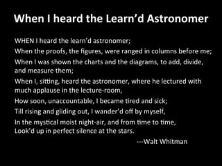 When	
  I	
  heard	
  the	
  Learn’d	
  Astronomer	
  	
  
WHEN	
  I	
  heard	
  the	
  learn’d	
  astronomer;	
  	
  
When	
  the	
  proofs,	
  the	
  ﬁgures,	
  were	
  ranged	
  in	
  columns	
  before	
  me;	
  	
  
When	
  I	
  was	
  shown	
  the	
  charts	
  and	
  the	
  diagrams,	
  to	
  add,	
  divide,	
  
and	
  measure	
  them;	
  	
  
When	
  I,	
  siing,	
  heard	
  the	
  astronomer,	
  where	
  he	
  lectured	
  with	
  
much	
  applause	
  in	
  the	
  lecture-­‐room,	
  	
  
How	
  soon,	
  unaccountable,	
  I	
  became	
  Gred	
  and	
  sick;	
  	
  
Till	
  rising	
  and	
  gliding	
  out,	
  I	
  wander’d	
  oﬀ	
  by	
  myself,	
  	
  
In	
  the	
  mysGcal	
  moist	
  night-­‐air,	
  and	
  from	
  Gme	
  to	
  Gme,	
  	
  
Look’d	
  up	
  in	
  perfect	
  silence	
  at	
  the	
  stars.	
  	
  
	
   	
   	
   	
   	
   	
   	
   	
   	
   	
   	
  -­‐-­‐-­‐Walt	
  Whitman	
  
 