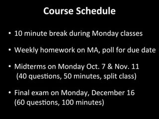 Course	
  Schedule	
  
•  10	
  minute	
  break	
  during	
  Monday	
  classes	
  
•  Weekly	
  homework	
  on	
  MA,	
  poll	
  for	
  due	
  date	
  
•  Midterms	
  on	
  Monday	
  Oct.	
  7	
  &	
  Nov.	
  11	
  
	
  (40	
  quesGons,	
  50	
  minutes,	
  split	
  class)	
  
•  Final	
  exam	
  on	
  Monday,	
  December	
  16	
  
(60	
  quesGons,	
  100	
  minutes)	
  
 