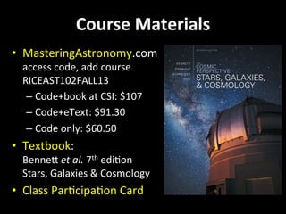 Course	
  Materials	
  
•  MasteringAstronomy.com	
  
access	
  code,	
  add	
  course	
  
RICEAST102FALL13	
  
– Code+book	
  at	
  CSI:	
  $107	
  
– Code+eText:	
  $91.30	
  
– Code	
  only:	
  $60.50	
  
•  Textbook:	
  	
  
BenneU	
  et	
  al.	
  7th	
  ediGon	
  
Stars,	
  Galaxies	
  &	
  Cosmology	
  
•  Class	
  ParGcipaGon	
  Card	
  
 