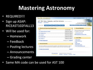 Mastering	
  Astronomy	
  
•  REQUIRED!!!	
  	
  
•  Sign	
  up	
  ASAP:	
  	
  
RICEAST102FALL13	
  
•  Will	
  be	
  used	
  for:	
  
– Homework	
  
– Feedback	
  
– PosGng	
  lectures	
  
– Announcements	
  
– Grading	
  center	
  
•  Same	
  MA	
  code	
  can	
  be	
  used	
  for	
  AST	
  100	
  
 