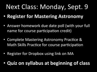Next	
  Class:	
  Monday,	
  Sept.	
  9	
  
•  Register	
  for	
  Mastering	
  Astronomy	
  	
  
•  Answer	
  homework	
  due	
  date	
  poll	
  (with	
  your	
  full	
  
name	
  for	
  course	
  parGcipaGon	
  credit)	
  
•  Complete	
  Mastering	
  Astronomy	
  PracGce	
  &	
  	
  
Math	
  Skills	
  PracGce	
  for	
  course	
  parGcipaGon	
  
•  Register	
  for	
  Dropbox	
  using	
  link	
  on	
  MA	
  
•  Quiz	
  on	
  syllabus	
  at	
  beginning	
  of	
  class	
  
 